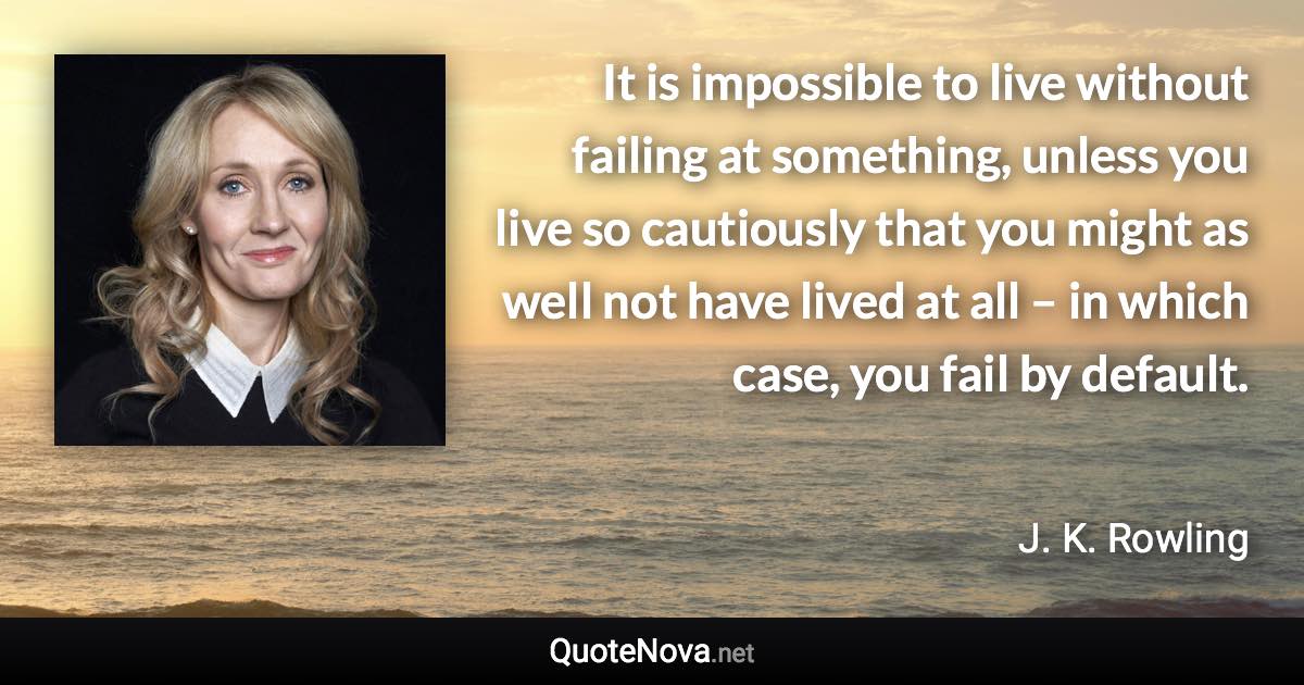 It is impossible to live without failing at something, unless you live so cautiously that you might as well not have lived at all – in which case, you fail by default. - J. K. Rowling quote