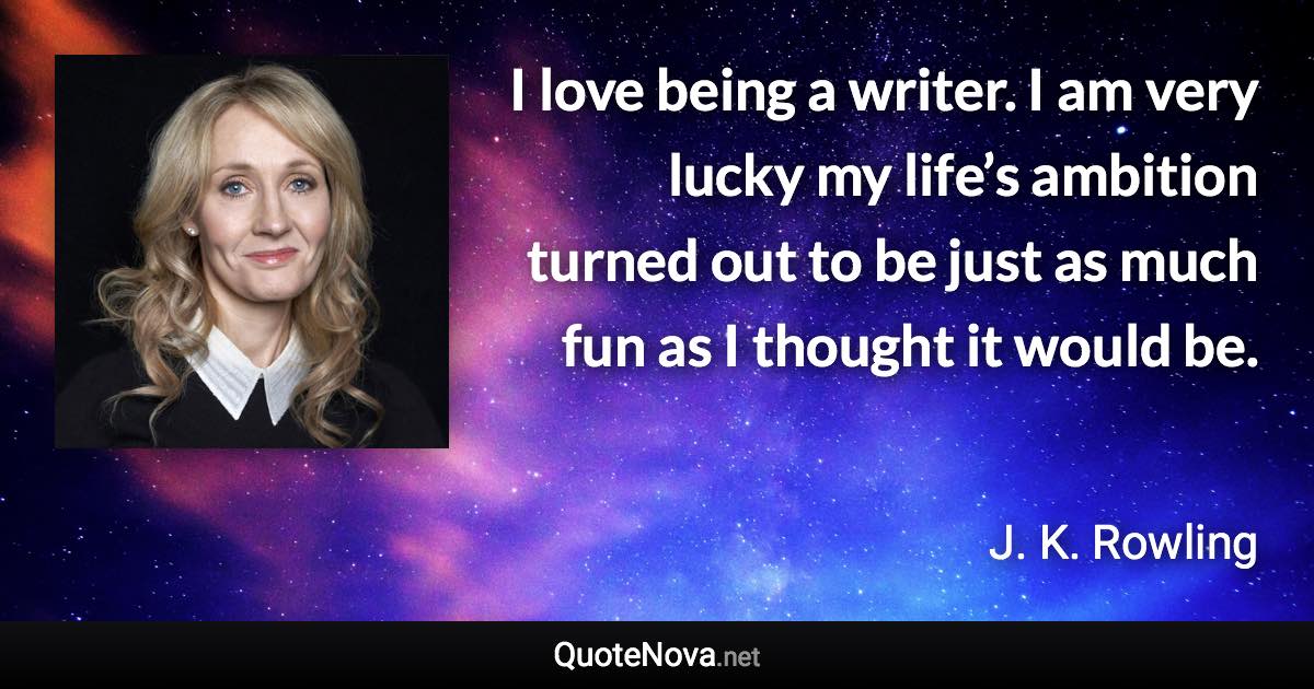 I love being a writer. I am very lucky my life’s ambition turned out to be just as much fun as I thought it would be. - J. K. Rowling quote