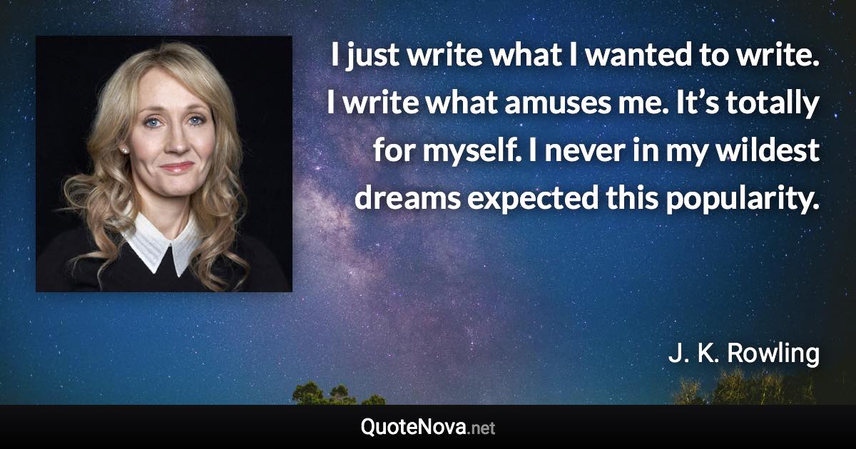 I just write what I wanted to write. I write what amuses me. It’s totally for myself. I never in my wildest dreams expected this popularity. - J. K. Rowling quote