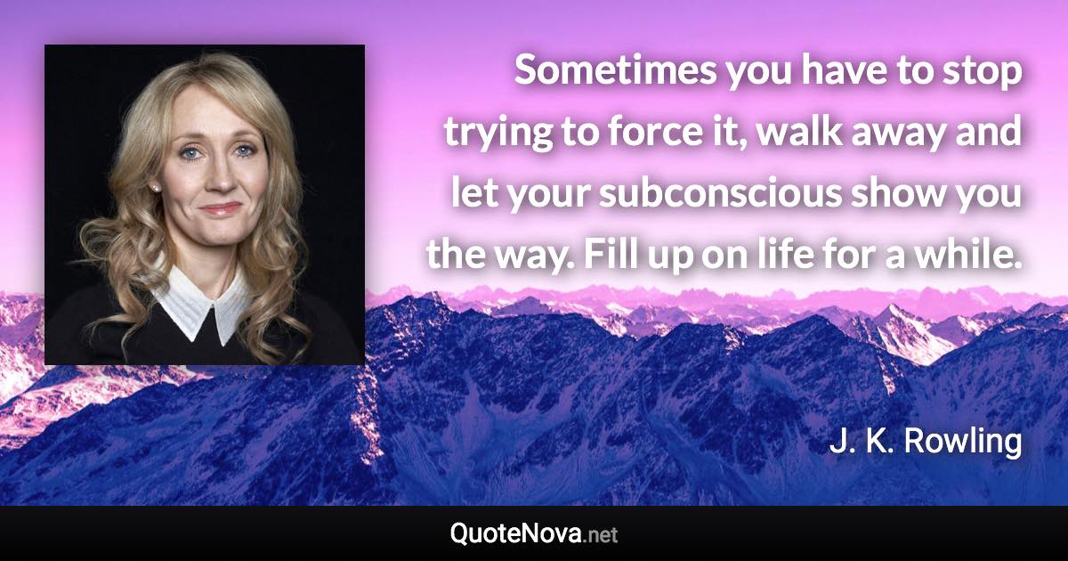 Sometimes you have to stop trying to force it, walk away and let your subconscious show you the way. Fill up on life for a while. - J. K. Rowling quote