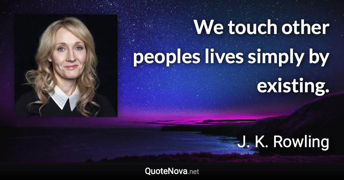 We touch other peoples lives simply by existing. - J. K. Rowling quote