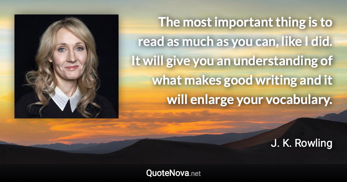 The most important thing is to read as much as you can, like I did. It will give you an understanding of what makes good writing and it will enlarge your vocabulary. - J. K. Rowling quote