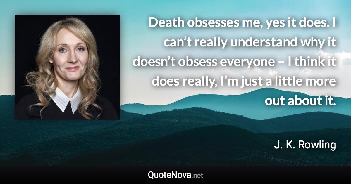 Death obsesses me, yes it does. I can’t really understand why it doesn’t obsess everyone – I think it does really, I’m just a little more out about it. - J. K. Rowling quote