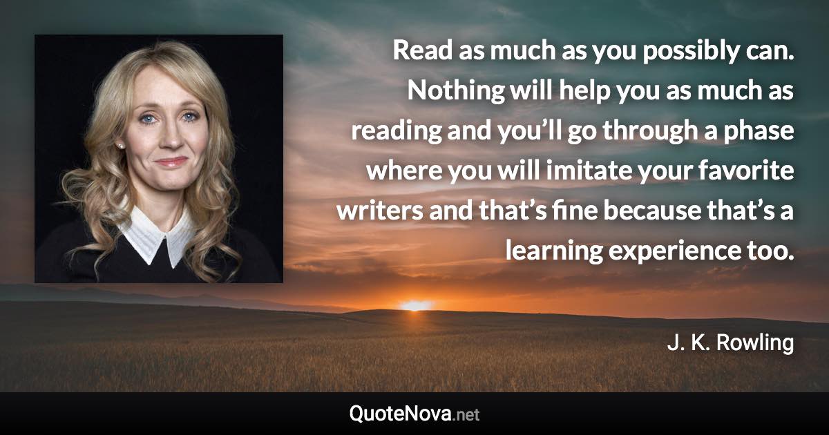 Read as much as you possibly can. Nothing will help you as much as reading and you’ll go through a phase where you will imitate your favorite writers and that’s fine because that’s a learning experience too. - J. K. Rowling quote