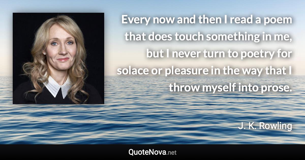 Every now and then I read a poem that does touch something in me, but I never turn to poetry for solace or pleasure in the way that I throw myself into prose. - J. K. Rowling quote