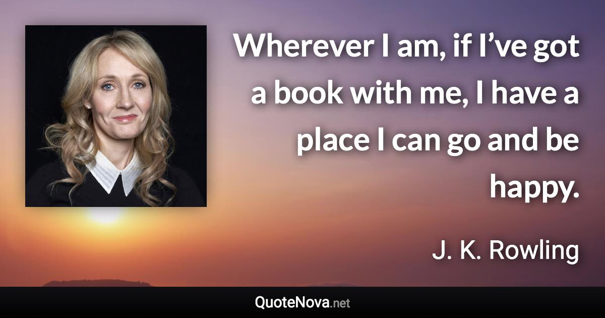 Wherever I am, if I’ve got a book with me, I have a place I can go and be happy. - J. K. Rowling quote