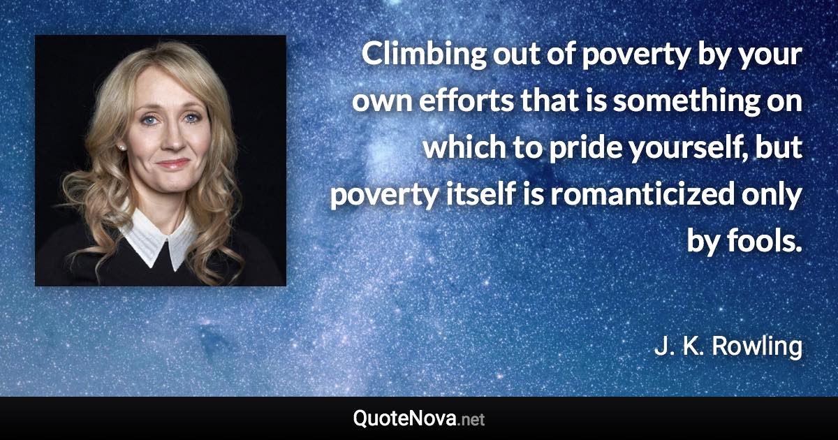 Climbing out of poverty by your own efforts that is something on which to pride yourself, but poverty itself is romanticized only by fools. - J. K. Rowling quote