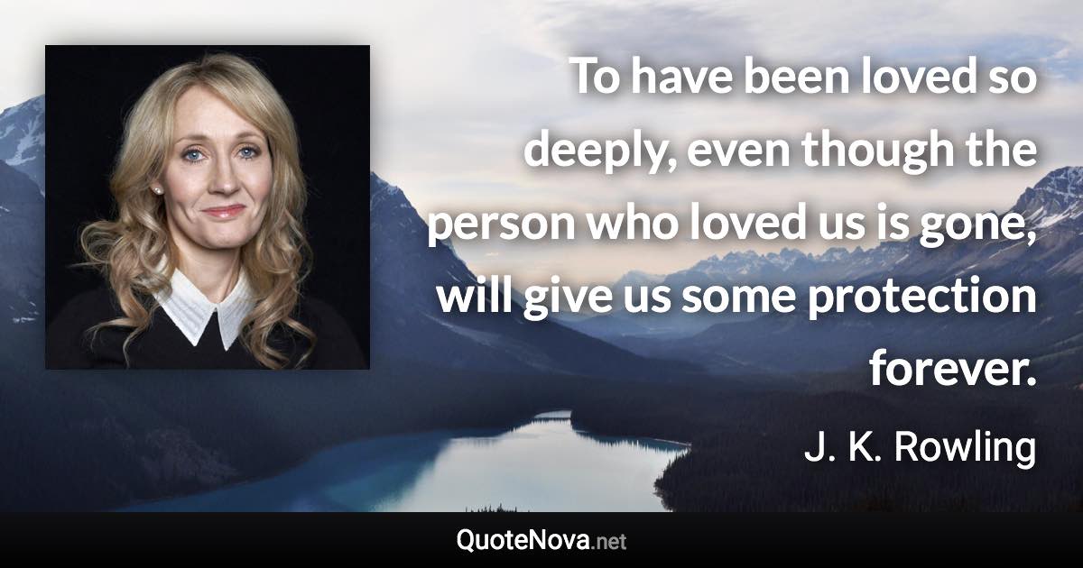 To have been loved so deeply, even though the person who loved us is gone, will give us some protection forever. - J. K. Rowling quote