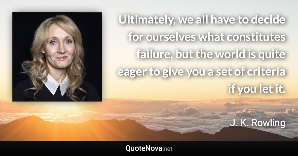 Ultimately, we all have to decide for ourselves what constitutes failure, but the world is quite eager to give you a set of criteria if you let it. - J. K. Rowling quote