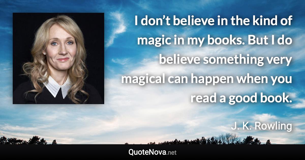 I don’t believe in the kind of magic in my books. But I do believe something very magical can happen when you read a good book. - J. K. Rowling quote