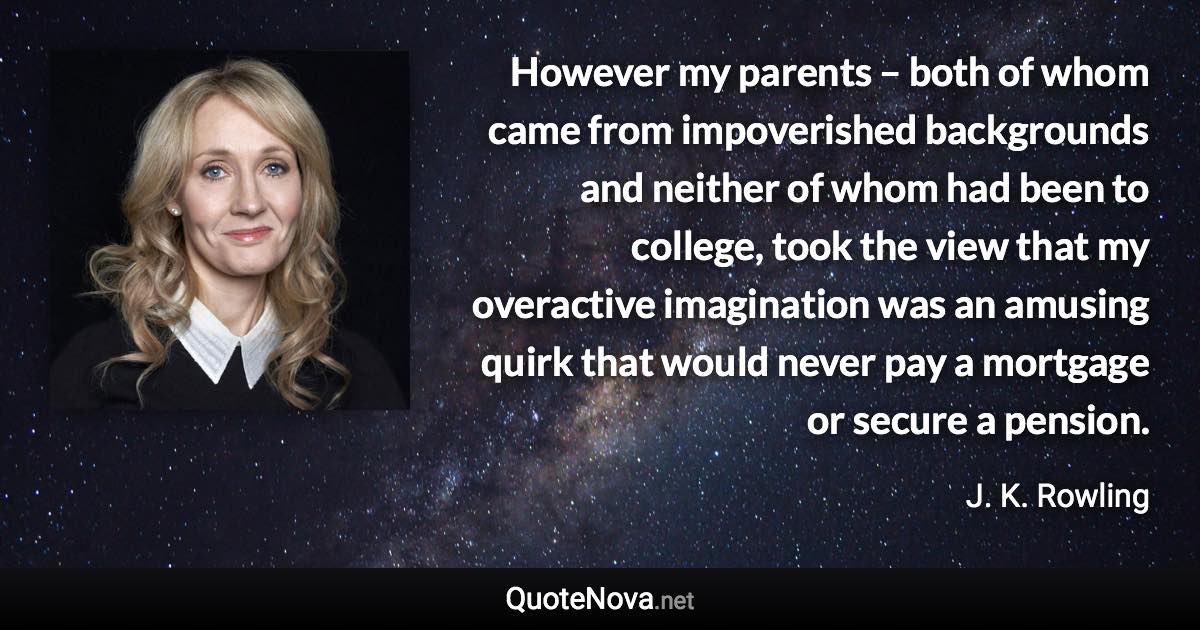 However my parents – both of whom came from impoverished backgrounds and neither of whom had been to college, took the view that my overactive imagination was an amusing quirk that would never pay a mortgage or secure a pension. - J. K. Rowling quote