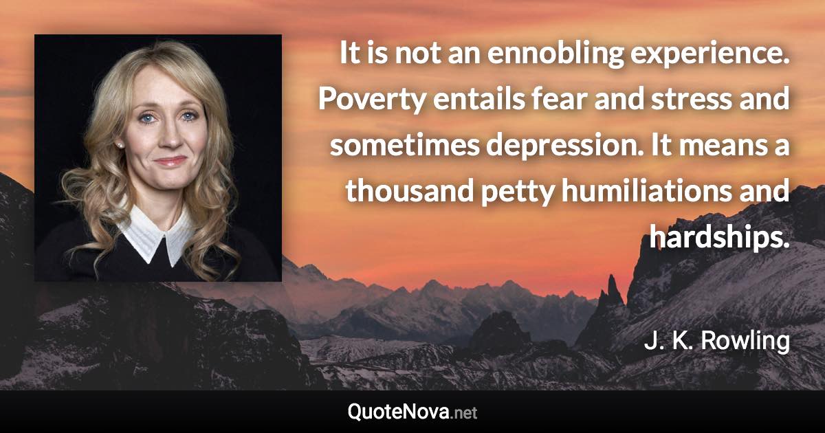 It is not an ennobling experience. Poverty entails fear and stress and sometimes depression. It means a thousand petty humiliations and hardships. - J. K. Rowling quote