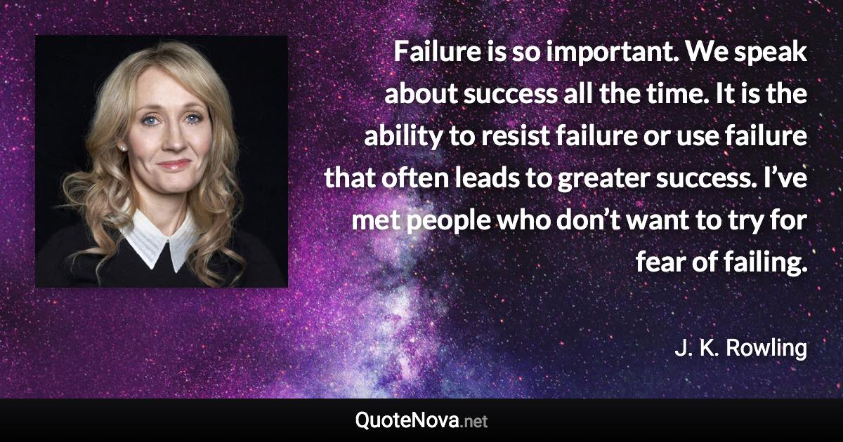 Failure is so important. We speak about success all the time. It is the ability to resist failure or use failure that often leads to greater success. I’ve met people who don’t want to try for fear of failing. - J. K. Rowling quote
