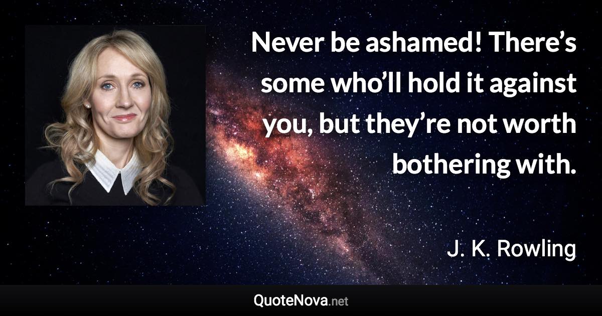 Never be ashamed! There’s some who’ll hold it against you, but they’re not worth bothering with. - J. K. Rowling quote