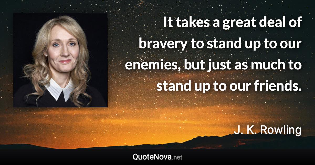 It takes a great deal of bravery to stand up to our enemies, but just as much to stand up to our friends. - J. K. Rowling quote