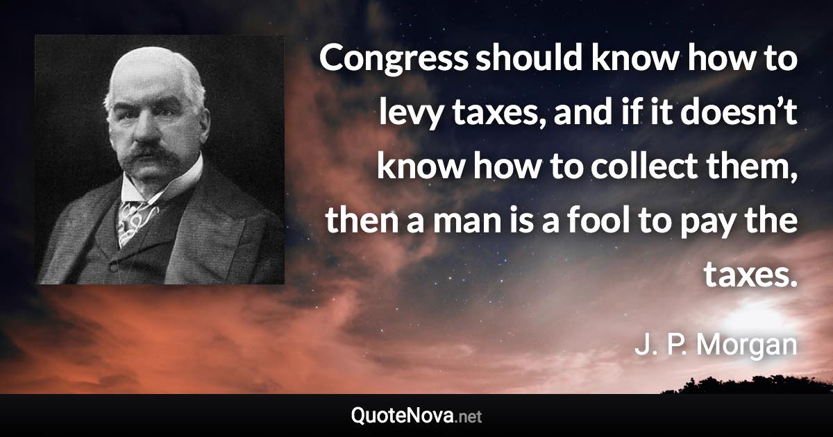 Congress should know how to levy taxes, and if it doesn’t know how to collect them, then a man is a fool to pay the taxes. - J. P. Morgan quote