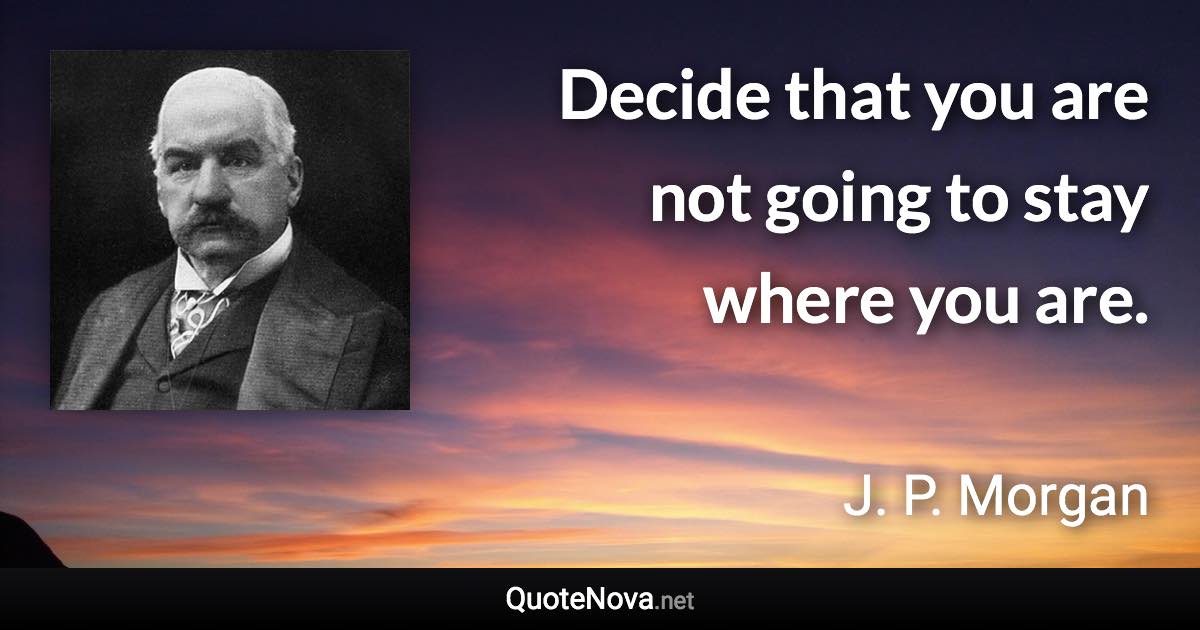 Decide that you are not going to stay where you are. - J. P. Morgan quote