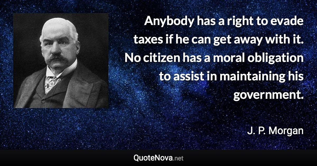 Anybody has a right to evade taxes if he can get away with it. No citizen has a moral obligation to assist in maintaining his government. - J. P. Morgan quote