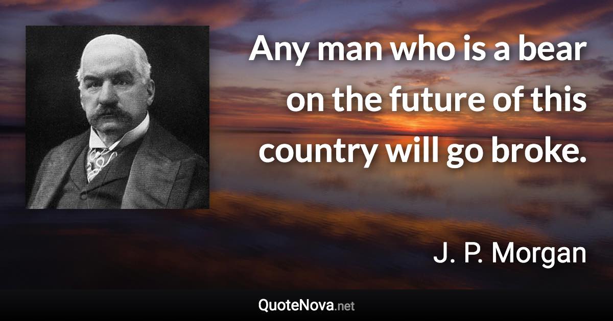 Any man who is a bear on the future of this country will go broke. - J. P. Morgan quote