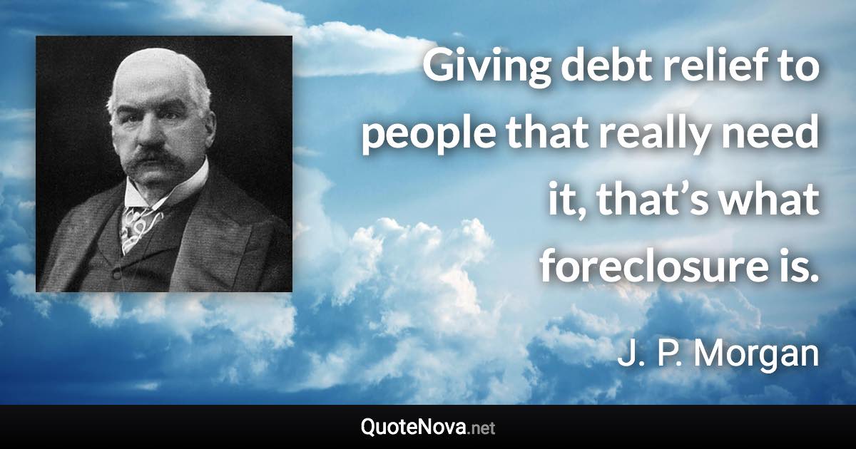 Giving debt relief to people that really need it, that’s what foreclosure is. - J. P. Morgan quote