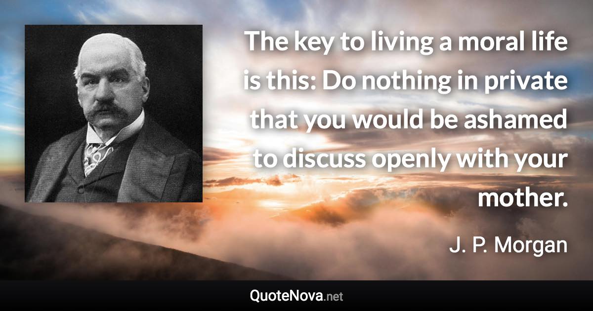 The key to living a moral life is this: Do nothing in private that you would be ashamed to discuss openly with your mother. - J. P. Morgan quote