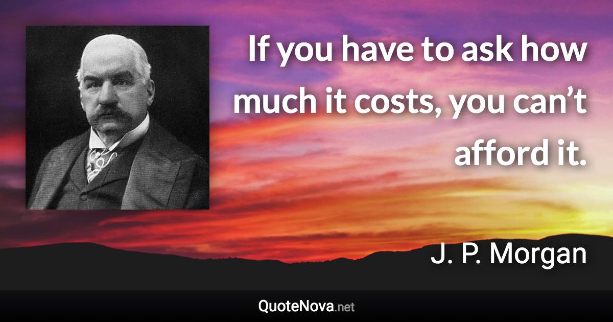 If you have to ask how much it costs, you can’t afford it. - J. P. Morgan quote