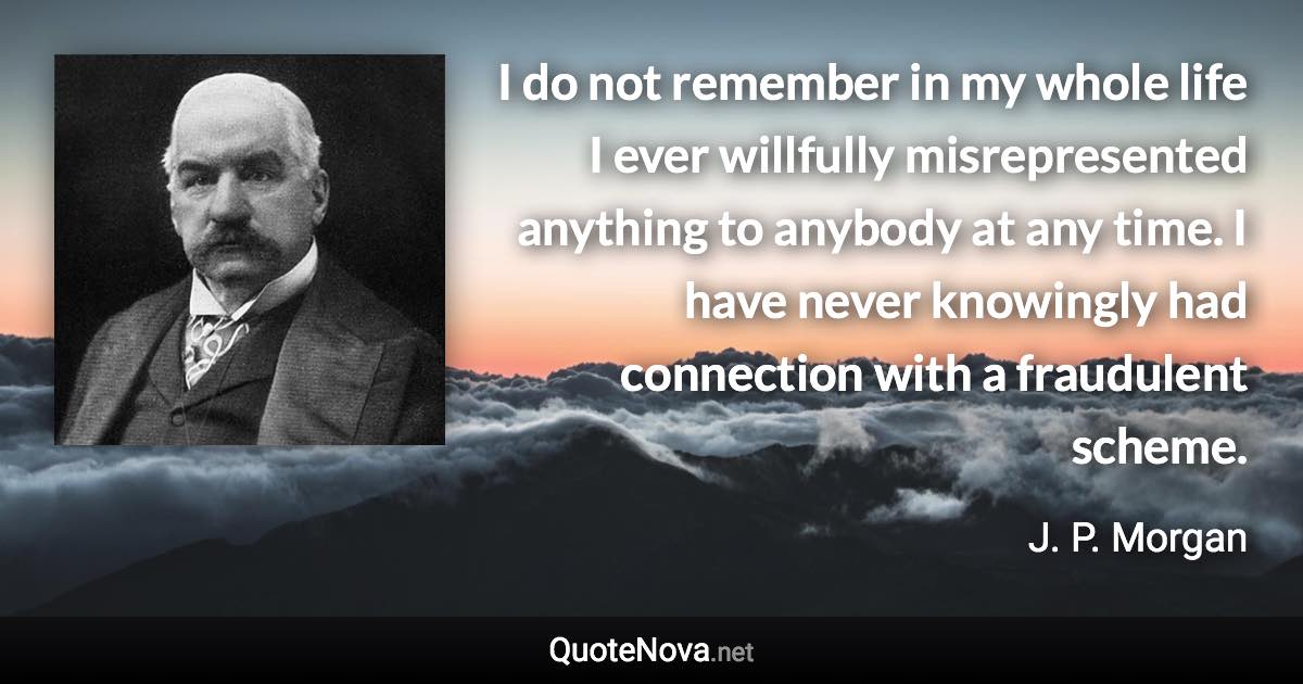 I do not remember in my whole life I ever willfully misrepresented anything to anybody at any time. I have never knowingly had connection with a fraudulent scheme. - J. P. Morgan quote