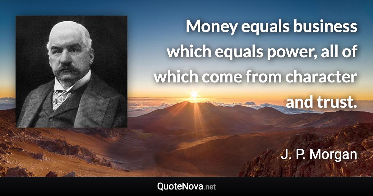 Money equals business which equals power, all of which come from character and trust. - J. P. Morgan quote