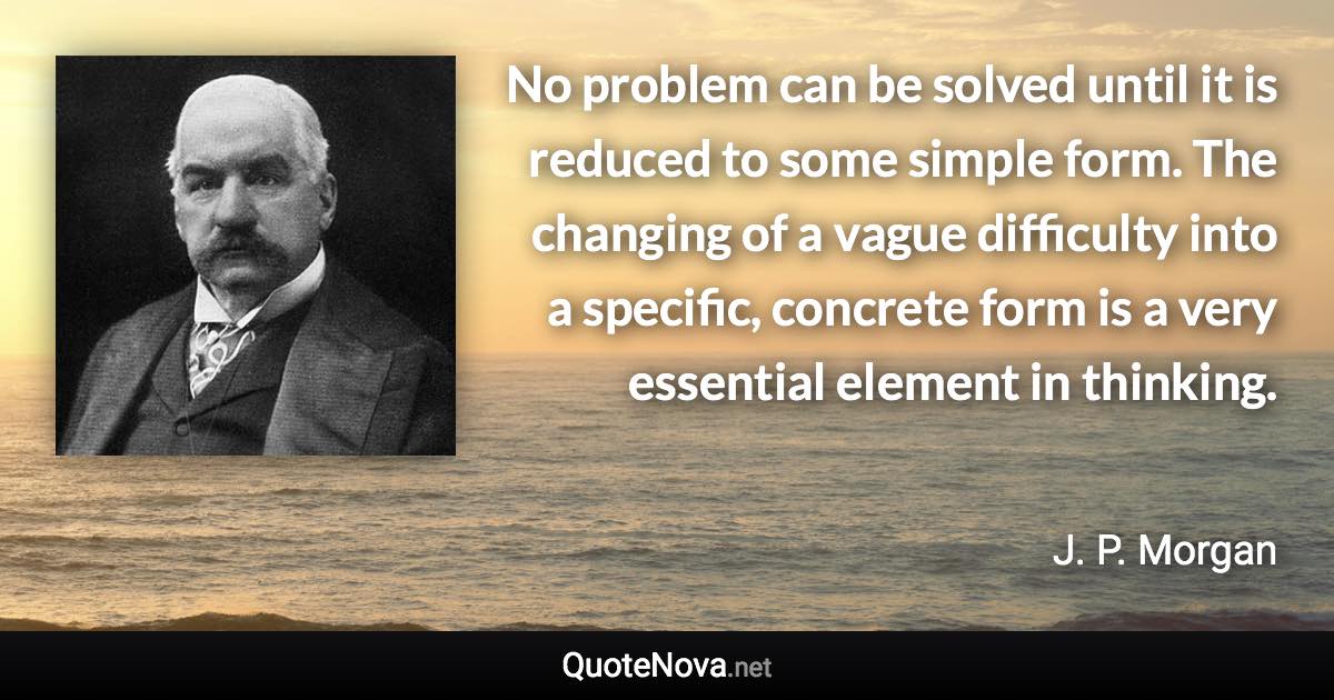 No problem can be solved until it is reduced to some simple form. The changing of a vague difficulty into a specific, concrete form is a very essential element in thinking. - J. P. Morgan quote