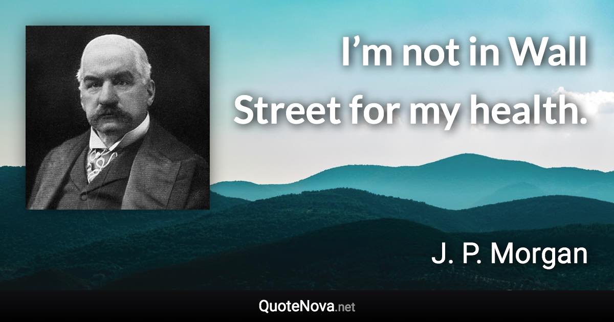 I’m not in Wall Street for my health. - J. P. Morgan quote