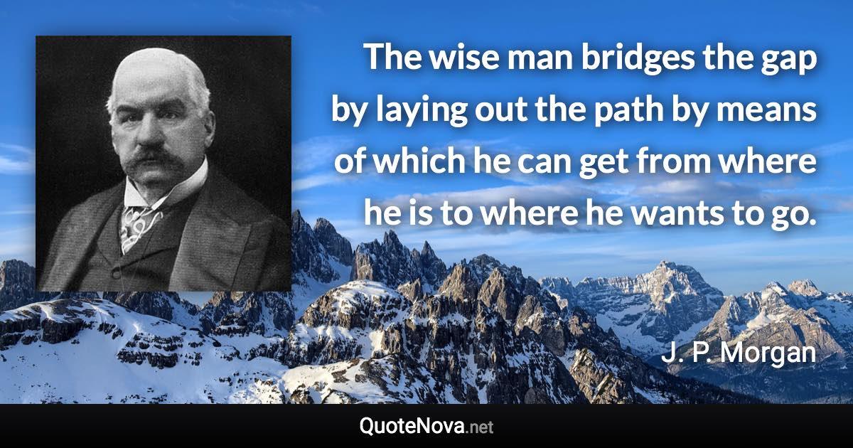 The wise man bridges the gap by laying out the path by means of which he can get from where he is to where he wants to go. - J. P. Morgan quote