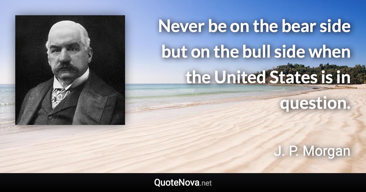 Never be on the bear side but on the bull side when the United States is in question. - J. P. Morgan quote
