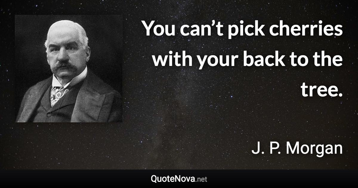 You can’t pick cherries with your back to the tree. - J. P. Morgan quote