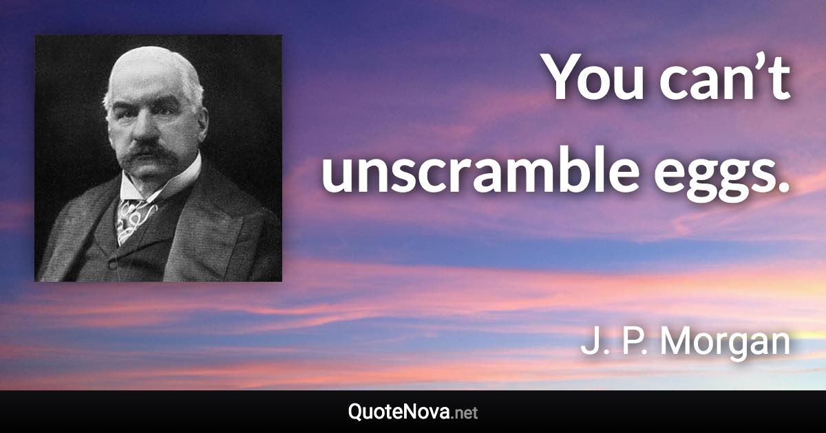 You can’t unscramble eggs. - J. P. Morgan quote