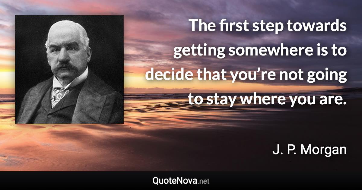 The first step towards getting somewhere is to decide that you’re not going to stay where you are. - J. P. Morgan quote