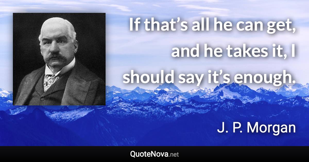 If that’s all he can get, and he takes it, I should say it’s enough. - J. P. Morgan quote