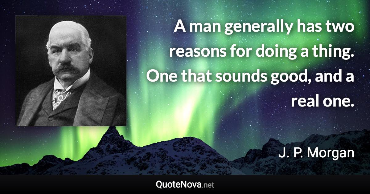 A man generally has two reasons for doing a thing. One that sounds good, and a real one. - J. P. Morgan quote