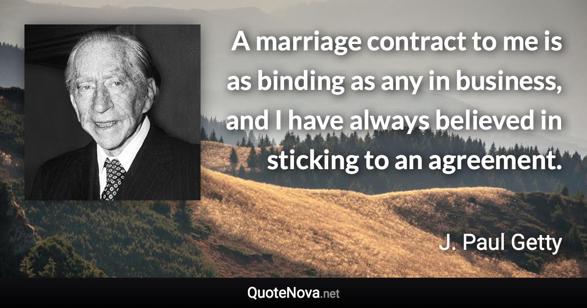 A marriage contract to me is as binding as any in business, and I have always believed in sticking to an agreement. - J. Paul Getty quote