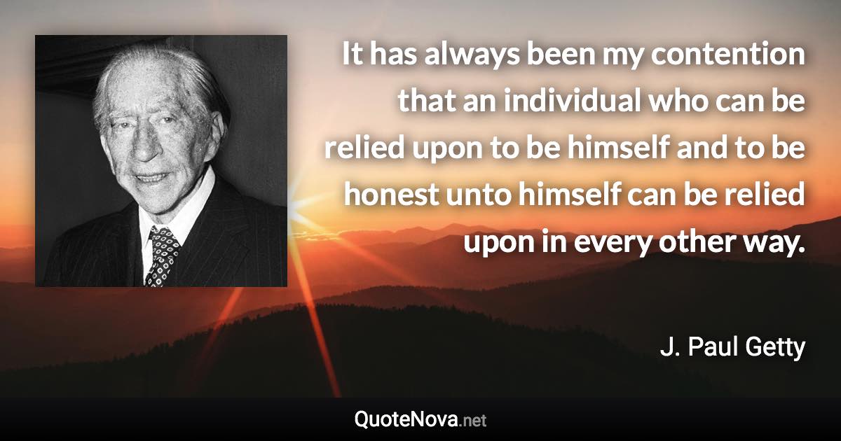 It has always been my contention that an individual who can be relied upon to be himself and to be honest unto himself can be relied upon in every other way. - J. Paul Getty quote