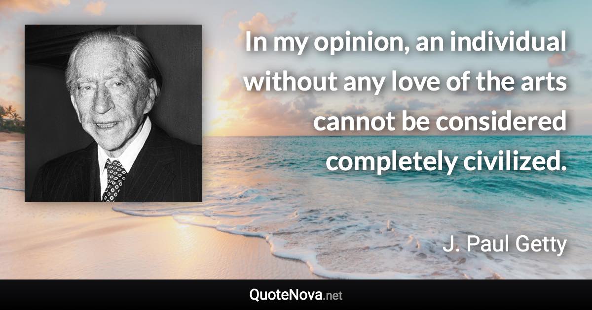 In my opinion, an individual without any love of the arts cannot be considered completely civilized. - J. Paul Getty quote