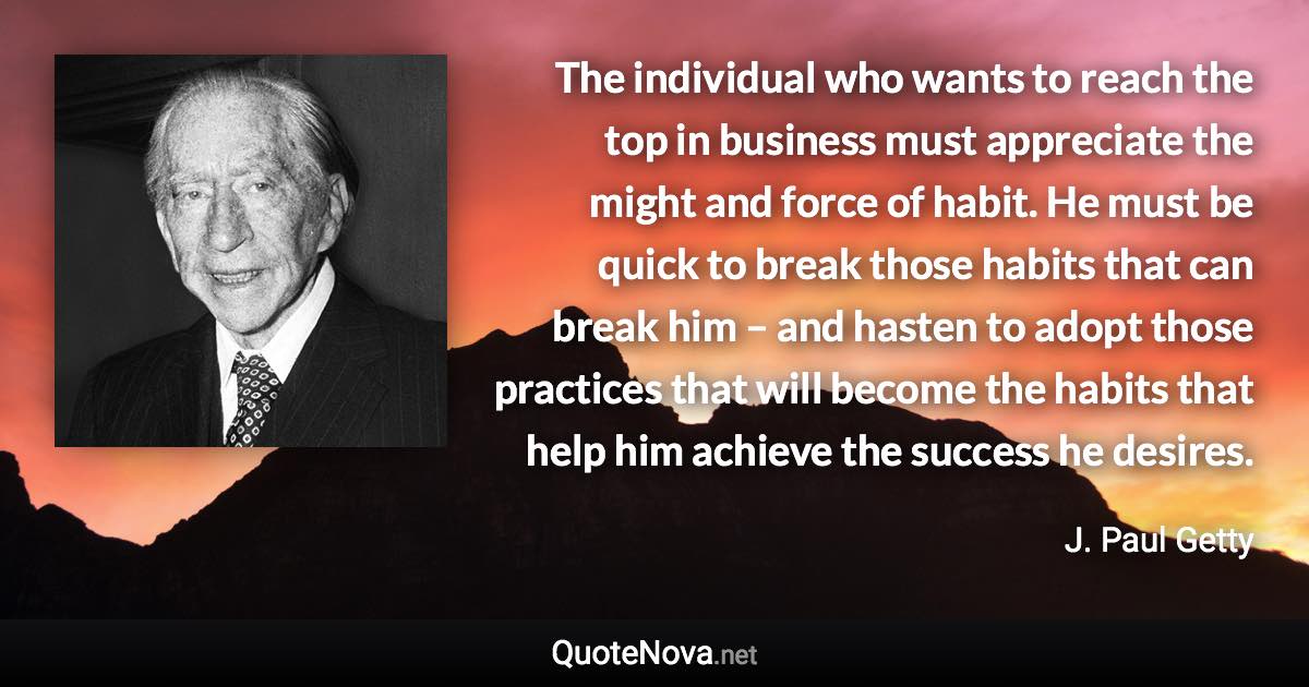 The individual who wants to reach the top in business must appreciate the might and force of habit. He must be quick to break those habits that can break him – and hasten to adopt those practices that will become the habits that help him achieve the success he desires. - J. Paul Getty quote