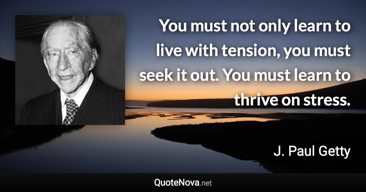 You must not only learn to live with tension, you must seek it out. You must learn to thrive on stress. - J. Paul Getty quote