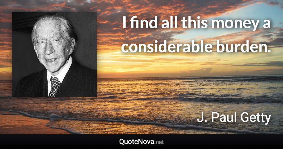 I find all this money a considerable burden. - J. Paul Getty quote