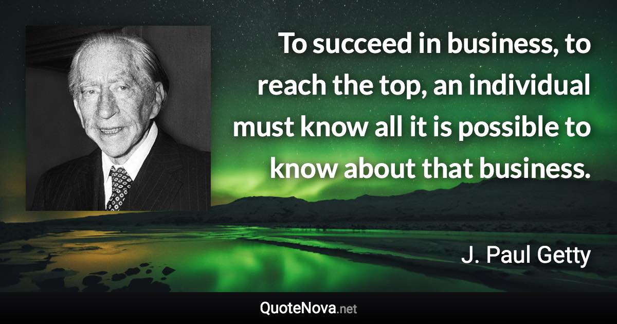 To succeed in business, to reach the top, an individual must know all it is possible to know about that business. - J. Paul Getty quote