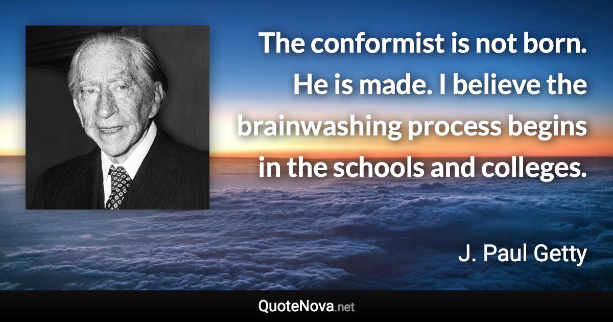 The conformist is not born. He is made. I believe the brainwashing process begins in the schools and colleges. - J. Paul Getty quote