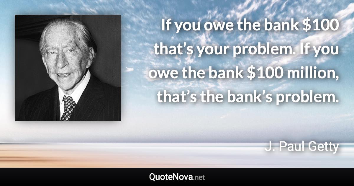 If you owe the bank $100 that’s your problem. If you owe the bank $100 million, that’s the bank’s problem. - J. Paul Getty quote