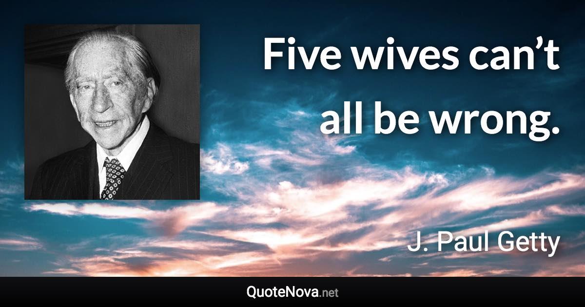 Five wives can’t all be wrong. - J. Paul Getty quote