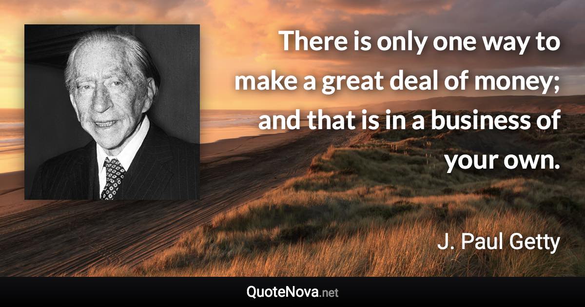 There is only one way to make a great deal of money; and that is in a business of your own. - J. Paul Getty quote