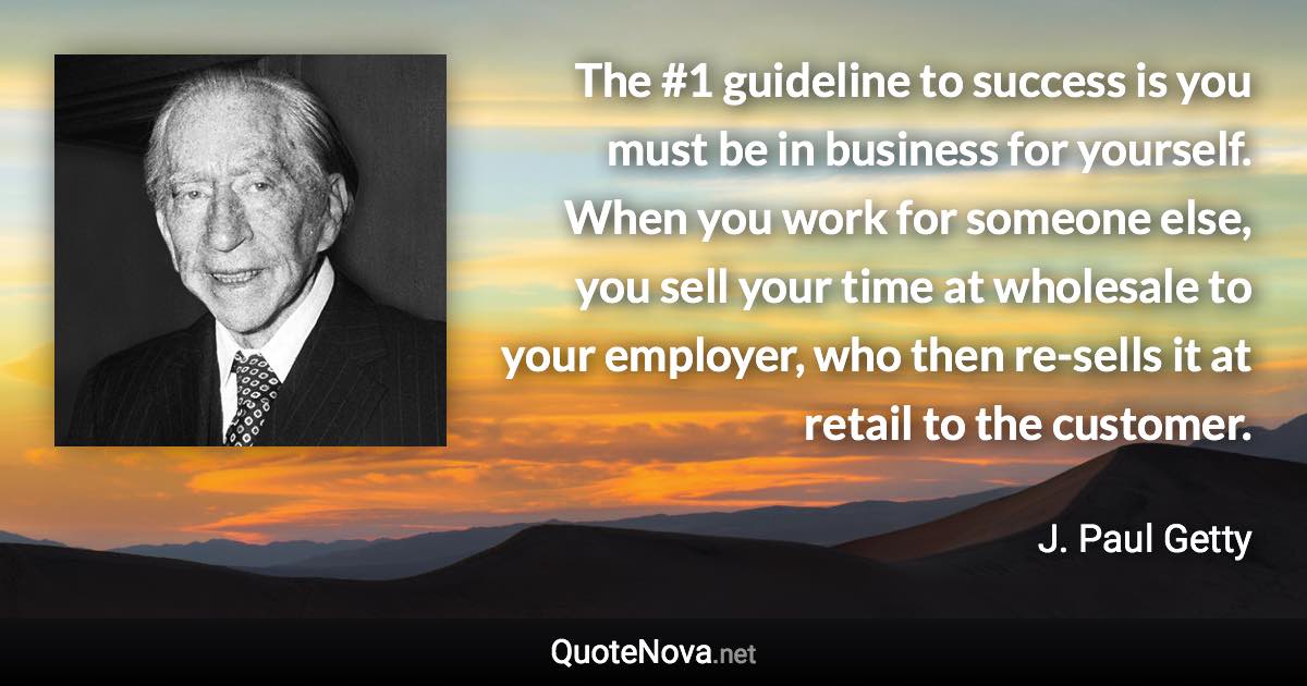 The #1 guideline to success is you must be in business for yourself. When you work for someone else, you sell your time at wholesale to your employer, who then re-sells it at retail to the customer. - J. Paul Getty quote