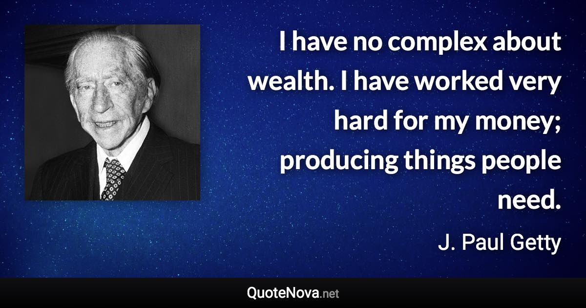 I have no complex about wealth. I have worked very hard for my money; producing things people need. - J. Paul Getty quote